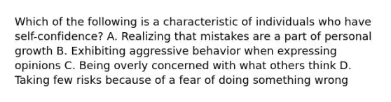 Which of the following is a characteristic of individuals who have self-confidence? A. Realizing that mistakes are a part of personal growth B. Exhibiting aggressive behavior when expressing opinions C. Being overly concerned with what others think D. Taking few risks because of a fear of doing something wrong