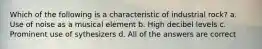 Which of the following is a characteristic of industrial rock? a. Use of noise as a musical element b. High decibel levels c. Prominent use of sythesizers d. All of the answers are correct