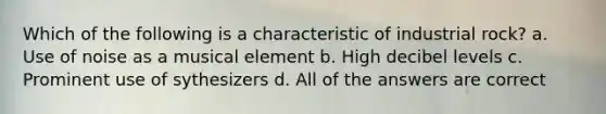 Which of the following is a characteristic of industrial rock? a. Use of noise as a musical element b. High decibel levels c. Prominent use of sythesizers d. All of the answers are correct