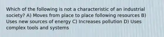 Which of the following is not a characteristic of an industrial society? A) Moves from place to place following resources B) Uses new sources of energy C) Increases pollution D) Uses complex tools and systems