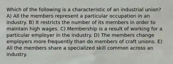 Which of the following is a characteristic of an industrial union? A) All the members represent a particular occupation in an industry. B) It restricts the number of its members in order to maintain high wages. C) Membership is a result of working for a particular employer in the industry. D) The members change employers more frequently than do members of craft unions. E) All the members share a specialized skill common across an industry.