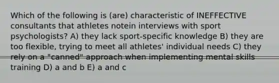 Which of the following is (are) characteristic of INEFFECTIVE consultants that athletes notein interviews with sport psychologists? A) they lack sport-specific knowledge B) they are too flexible, trying to meet all athletes' individual needs C) they rely on a "canned" approach when implementing mental skills training D) a and b E) a and c