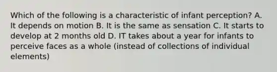 Which of the following is a characteristic of infant perception? A. It depends on motion B. It is the same as sensation C. It starts to develop at 2 months old D. IT takes about a year for infants to perceive faces as a whole (instead of collections of individual elements)