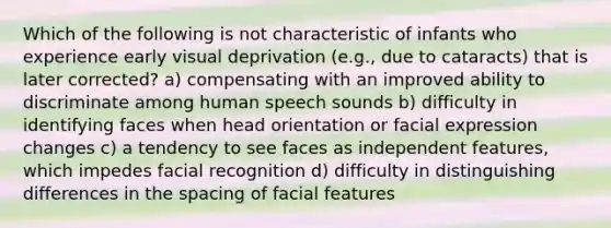 Which of the following is not characteristic of infants who experience early visual deprivation (e.g., due to cataracts) that is later corrected? a) compensating with an improved ability to discriminate among human speech sounds b) difficulty in identifying faces when head orientation or facial expression changes c) a tendency to see faces as independent features, which impedes facial recognition d) difficulty in distinguishing differences in the spacing of facial features