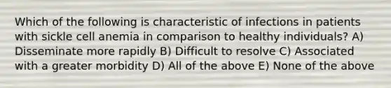 Which of the following is characteristic of infections in patients with sickle cell anemia in comparison to healthy individuals? A) Disseminate more rapidly B) Difficult to resolve C) Associated with a greater morbidity D) All of the above E) None of the above