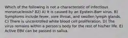 Which of the following is not a characteristic of infectious mononucleosis? 82) A) It is caused by an Epstein-Barr virus. B) Symptoms include fever, sore throat, and swollen lymph glands. C) There is uncontrolled white blood cell proliferation. D) The virus remains within a person's body for the rest of his/her life. E) Active EBV can be passed in saliva.
