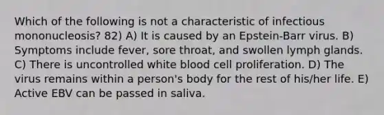 Which of the following is not a characteristic of infectious mononucleosis? 82) A) It is caused by an Epstein-Barr virus. B) Symptoms include fever, sore throat, and swollen lymph glands. C) There is uncontrolled white blood cell proliferation. D) The virus remains within a person's body for the rest of his/her life. E) Active EBV can be passed in saliva.