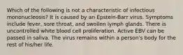 Which of the following is not a characteristic of infectious mononucleosis? It is caused by an Epstein-Barr virus. Symptoms include fever, sore throat, and swollen lymph glands. There is uncontrolled white blood cell proliferation. Active EBV can be passed in saliva. The virus remains within a person's body for the rest of his/her life.