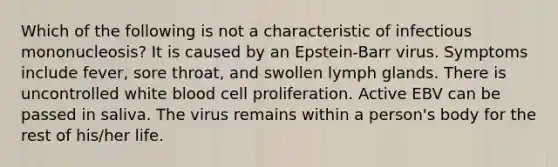 Which of the following is not a characteristic of infectious mononucleosis? It is caused by an Epstein-Barr virus. Symptoms include fever, sore throat, and swollen lymph glands. There is uncontrolled white blood cell proliferation. Active EBV can be passed in saliva. The virus remains within a person's body for the rest of his/her life.