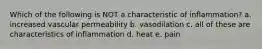 Which of the following is NOT a characteristic of inflammation? a. increased vascular permeability b. vasodilation c. all of these are characteristics of inflammation d. heat e. pain