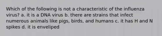 Which of the following is not a characteristic of the influenza virus? a. it is a DNA virus b. there are strains that infect numerous animals like pigs, birds, and humans c. it has H and N spikes d. it is enveliped