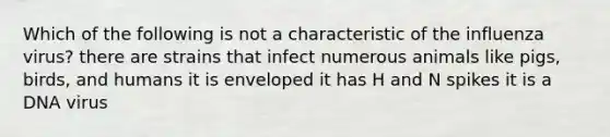 Which of the following is not a characteristic of the influenza virus? there are strains that infect numerous animals like pigs, birds, and humans it is enveloped it has H and N spikes it is a DNA virus