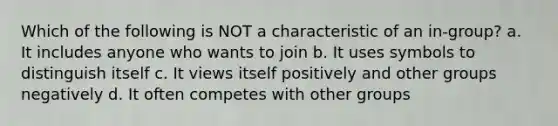 Which of the following is NOT a characteristic of an in-group? a. It includes anyone who wants to join b. It uses symbols to distinguish itself c. It views itself positively and other groups negatively d. It often competes with other groups