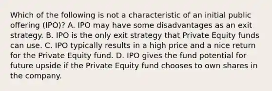 Which of the following is not a characteristic of an initial public offering (IPO)? A. IPO may have some disadvantages as an exit strategy. B. IPO is the only exit strategy that Private Equity funds can use. C. IPO typically results in a high price and a nice return for the Private Equity fund. D. IPO gives the fund potential for future upside if the Private Equity fund chooses to own shares in the company.