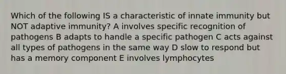 Which of the following IS a characteristic of innate immunity but NOT adaptive immunity? A involves specific recognition of pathogens B adapts to handle a specific pathogen C acts against all types of pathogens in the same way D slow to respond but has a memory component E involves lymphocytes