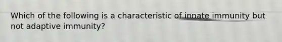 Which of the following is a characteristic of innate immunity but not adaptive immunity?