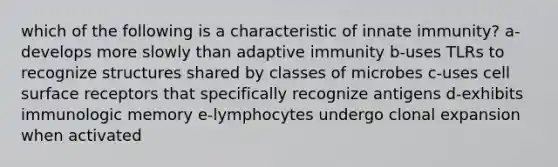 which of the following is a characteristic of innate immunity? a-develops more slowly than adaptive immunity b-uses TLRs to recognize structures shared by classes of microbes c-uses cell surface receptors that specifically recognize antigens d-exhibits immunologic memory e-lymphocytes undergo clonal expansion when activated