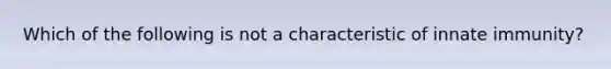 Which of the following is not a characteristic of innate immunity?