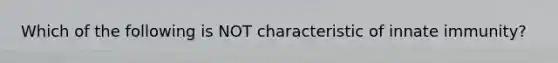 Which of the following is NOT characteristic of innate immunity?