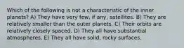 Which of the following is not a characteristic of the inner planets? A) They have very few, if any, satellites. B) They are relatively smaller than the outer planets. C) Their orbits are relatively closely spaced. D) They all have substantial atmospheres. E) They all have solid, rocky surfaces.