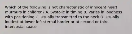 Which of the following is not characteristic of innocent heart murmurs in children? A. Systolic in timing B. Varies in loudness with positioning C. Usually transmitted to the neck D. Usually loudest at lower left sternal border or at second or third intercostal space