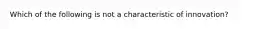 Which of the following is not a characteristic of innovation?