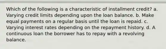 Which of the following is a characteristic of installment credit? a. Varying credit limits depending upon the loan balance. b. Make equal payments on a regular basis until the loan is repaid. c. Varying interest rates depending on the repayment history. d. A continuous loan the borrower has to repay with a revolving balance.