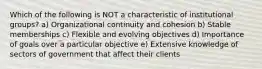 Which of the following is NOT a characteristic of institutional groups? a) Organizational continuity and cohesion b) Stable memberships c) Flexible and evolving objectives d) Importance of goals over a particular objective e) Extensive knowledge of sectors of government that affect their clients