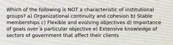 Which of the following is NOT a characteristic of institutional groups? a) Organizational continuity and cohesion b) Stable memberships c) Flexible and evolving objectives d) Importance of goals over a particular objective e) Extensive knowledge of sectors of government that affect their clients