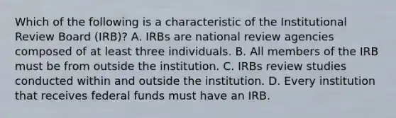 Which of the following is a characteristic of the Institutional Review Board (IRB)? A. IRBs are national review agencies composed of at least three individuals. B. All members of the IRB must be from outside the institution. C. IRBs review studies conducted within and outside the institution. D. Every institution that receives federal funds must have an IRB.