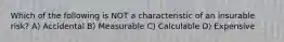 Which of the following is NOT a characteristic of an insurable risk? A) Accidental B) Measurable C) Calculable D) Expensive