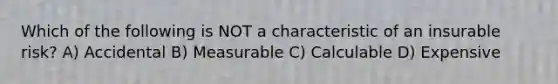 Which of the following is NOT a characteristic of an insurable risk? A) Accidental B) Measurable C) Calculable D) Expensive