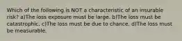 Which of the following is NOT a characteristic of an insurable risk? a)The loss exposure must be large. b)The loss must be catastrophic. c)The loss must be due to chance. d)The loss must be measurable.
