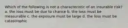 Which of the following is not a characteristic of an insurable risk? a. the loss must be due to chance b. the loss must be measurable c. the exposure must be large d. the loss must be catastrophic