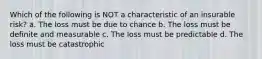 Which of the following is NOT a characteristic of an insurable risk? a. The loss must be due to chance b. The loss must be definite and measurable c. The loss must be predictable d. The loss must be catastrophic