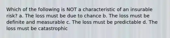 Which of the following is NOT a characteristic of an insurable risk? a. The loss must be due to chance b. The loss must be definite and measurable c. The loss must be predictable d. The loss must be catastrophic