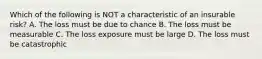 Which of the following is NOT a characteristic of an insurable risk? A. The loss must be due to chance B. The loss must be measurable C. The loss exposure must be large D. The loss must be catastrophic