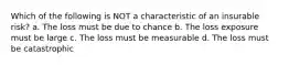 Which of the following is NOT a characteristic of an insurable risk? a. The loss must be due to chance b. The loss exposure must be large c. The loss must be measurable d. The loss must be catastrophic