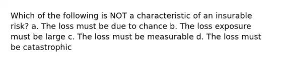 Which of the following is NOT a characteristic of an insurable risk? a. The loss must be due to chance b. The loss exposure must be large c. The loss must be measurable d. The loss must be catastrophic