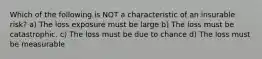 Which of the following is NOT a characteristic of an insurable risk? a) The loss exposure must be large b) The loss must be catastrophic. c) The loss must be due to chance d) The loss must be measurable