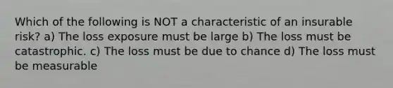 Which of the following is NOT a characteristic of an insurable risk? a) The loss exposure must be large b) The loss must be catastrophic. c) The loss must be due to chance d) The loss must be measurable