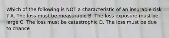 Which of the following is NOT a characteristic of an insurable risk ? A. The loss must be measurable B. The loss exposure must be large C. The loss must be catastrophic D. The loss must be due to chance