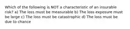 Which of the following is NOT a characteristic of an insurable risk? a) The loss must be measurable b) The loss exposure must be large c) The loss must be catastrophic d) The loss must be due to chance