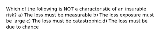 Which of the following is NOT a characteristic of an insurable risk? a) The loss must be measurable b) The loss exposure must be large c) The loss must be catastrophic d) The loss must be due to chance