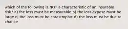 which of the following is NOT a characteristic of an insurable risk? a) the loss must be measurable b) the loss expose must be large c) the loss must be catastrophic d) the loss must be due to chance