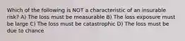 Which of the following is NOT a characteristic of an insurable risk? A) The loss must be measurable B) The loss exposure must be large C) The loss must be catastrophic D) The loss must be due to chance