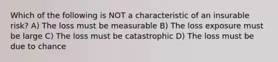 Which of the following is NOT a characteristic of an insurable risk? A) The loss must be measurable B) The loss exposure must be large C) The loss must be catastrophic D) The loss must be due to chance