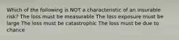 Which of the following is NOT a characteristic of an insurable risk? The loss must be measurable The loss exposure must be large The loss must be catastrophic The loss must be due to chance