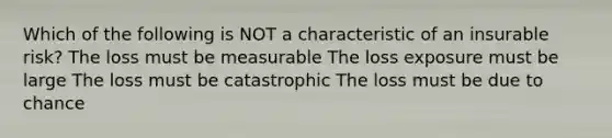 Which of the following is NOT a characteristic of an insurable risk? The loss must be measurable The loss exposure must be large The loss must be catastrophic The loss must be due to chance