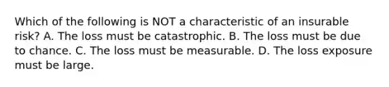 Which of the following is NOT a characteristic of an insurable risk? A. The loss must be catastrophic. B. The loss must be due to chance. C. The loss must be measurable. D. The loss exposure must be large.